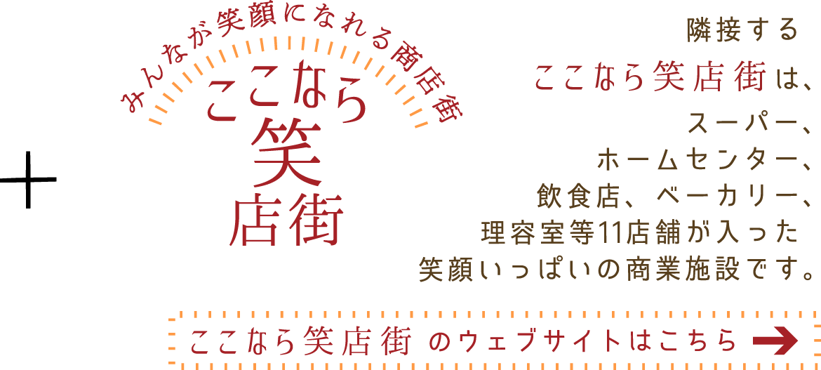 隣接する「ここなら笑店街」は、スーパー、ホームセンター、飲食店、ベーカリー、理容室等11店舗が入った笑顔いっぱいの商業施設です。ウェブサイトはこちら