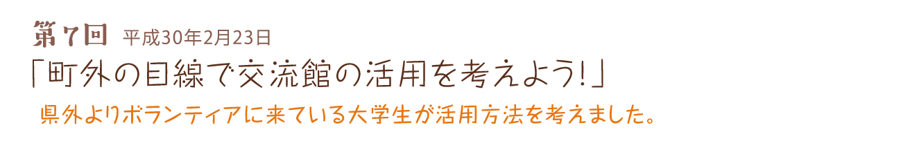 第7回 平成30年2月23日 「町外の目線で交流館の活用を考えよう！」 県外よりボランティアに来ている大学生が活用方法を考えました。