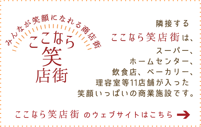 隣接する「ここなら笑店街」は、スーパー、ホームセンター、飲食店、ベーカリー、理容室等11店舗が入った笑顔いっぱいの商業施設です。ウェブサイトはこちら