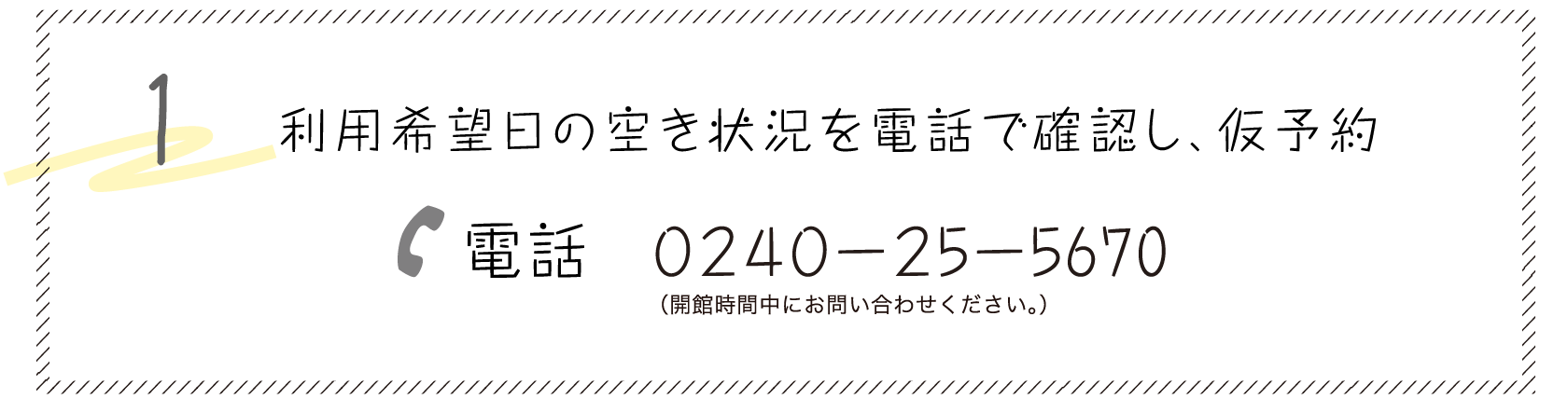 1. 利用希望日の空き状況を電話で確認し、仮予約 電話:0240-25-5670(平日 8:30～17:15)