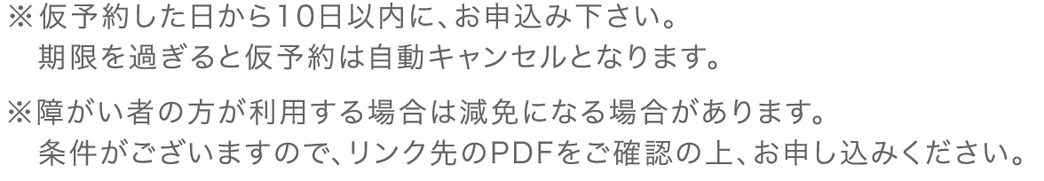 ※仮予約した日から10日以内に、お申込み下さい。期限を過ぎると仮予約は自動キャンセルとなります。※障がい者の方が利用する場合は減免になる場合があります。<br>条件がございますので、リンク先のPDFをご確認の上、お申し込みください。